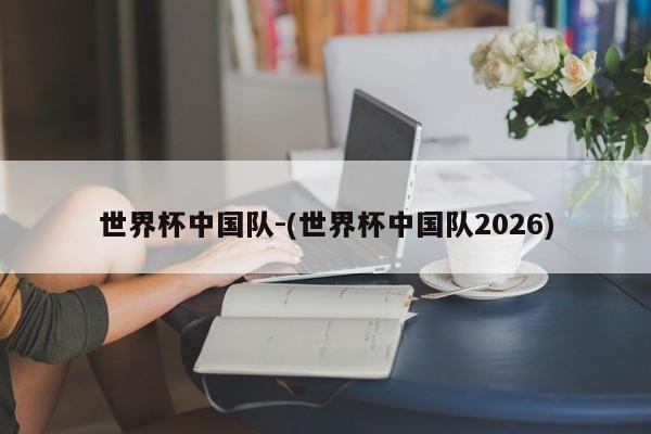 世界杯中国队-(世界杯中国队2026)