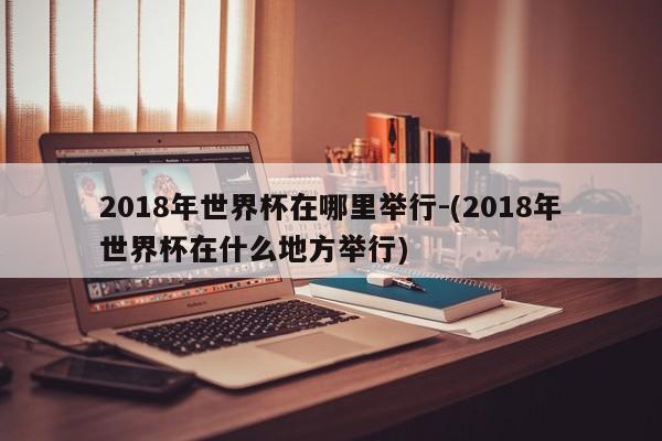 2018年世界杯在哪里举行-(2018年世界杯在什么地方举行)