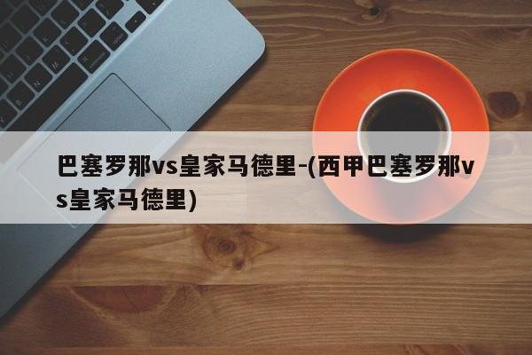巴塞罗那vs皇家马德里-(西甲巴塞罗那vs皇家马德里)