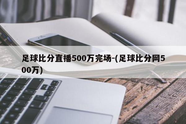 足球比分直播500万完场-(足球比分网500万)