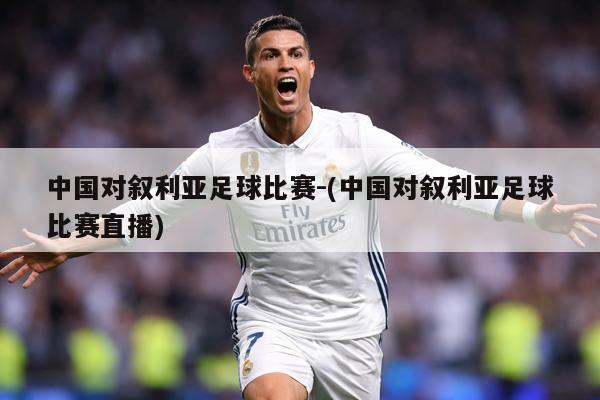 中国对叙利亚足球比赛-(中国对叙利亚足球比赛直播)