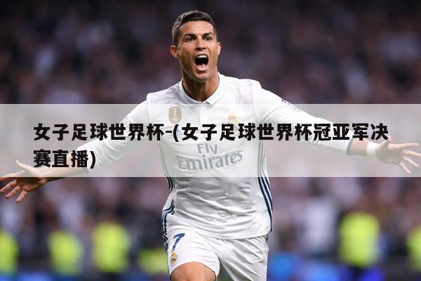 女子足球世界杯-(女子足球世界杯冠亚军决赛直播)